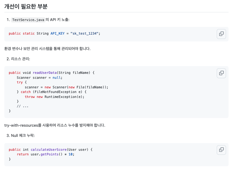 개선이 필요한 부분 --- 1. Testservice.java 의 API 키 노출: public static String API_KEY = "sk_test_1234"; 환경 변수나 보안 관리 시스템을 통해 관리되어야 합니다. 2. 리소스 관리: public void readUserData(String fileName) { Scanner scanner = null; try { scanner = new Scanner(new File(fileName)); } catch (FileNotFoundException e) { throw new RuntimeException(e); } // ... } try-with_resources를 사용하여 리소스 누수를 방지해야 합니다. 3. Null 체크 누락: public int calculateUserScore(User user) { return user.getPoints() * 10; }