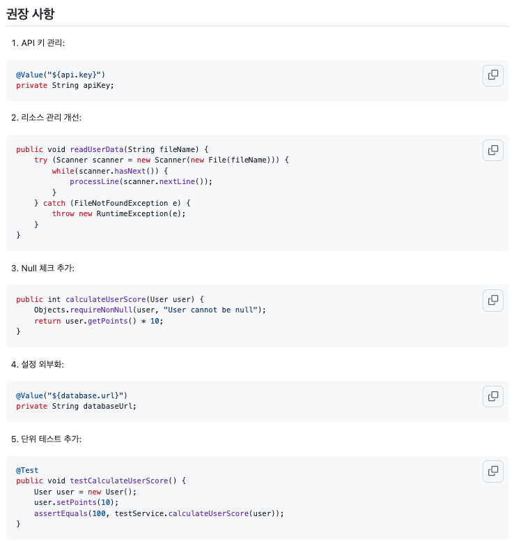 권장 사항 --- 1. API 키 관리: @Value("${api.key}") private String apiKey; 2. 리소스 관리 개선: public void readUserData(String fileName) { try (Scanner scanner = new Scanner(new File(fileName))) { while(scanner.hasNext()) { processLine(scanner.nextLine()); } } catch (FileNotFoundException e) { throw new RuntimeException(e); } } 3. Null 체크 추가: public int calculateUserScore(User user) { Objects.requireNonNull(user, "User cannot be null"); return user.getPoints() * 10; } 4. 설정 외부화: @Value("${database.url}") private String databaseUrl; 5. 단위 테스트 추가: @Test public void testCalculateUserScore() { User user = new User(); user.getPoints(10); assertEquals(100, testService.calculateUserScore(user)); }