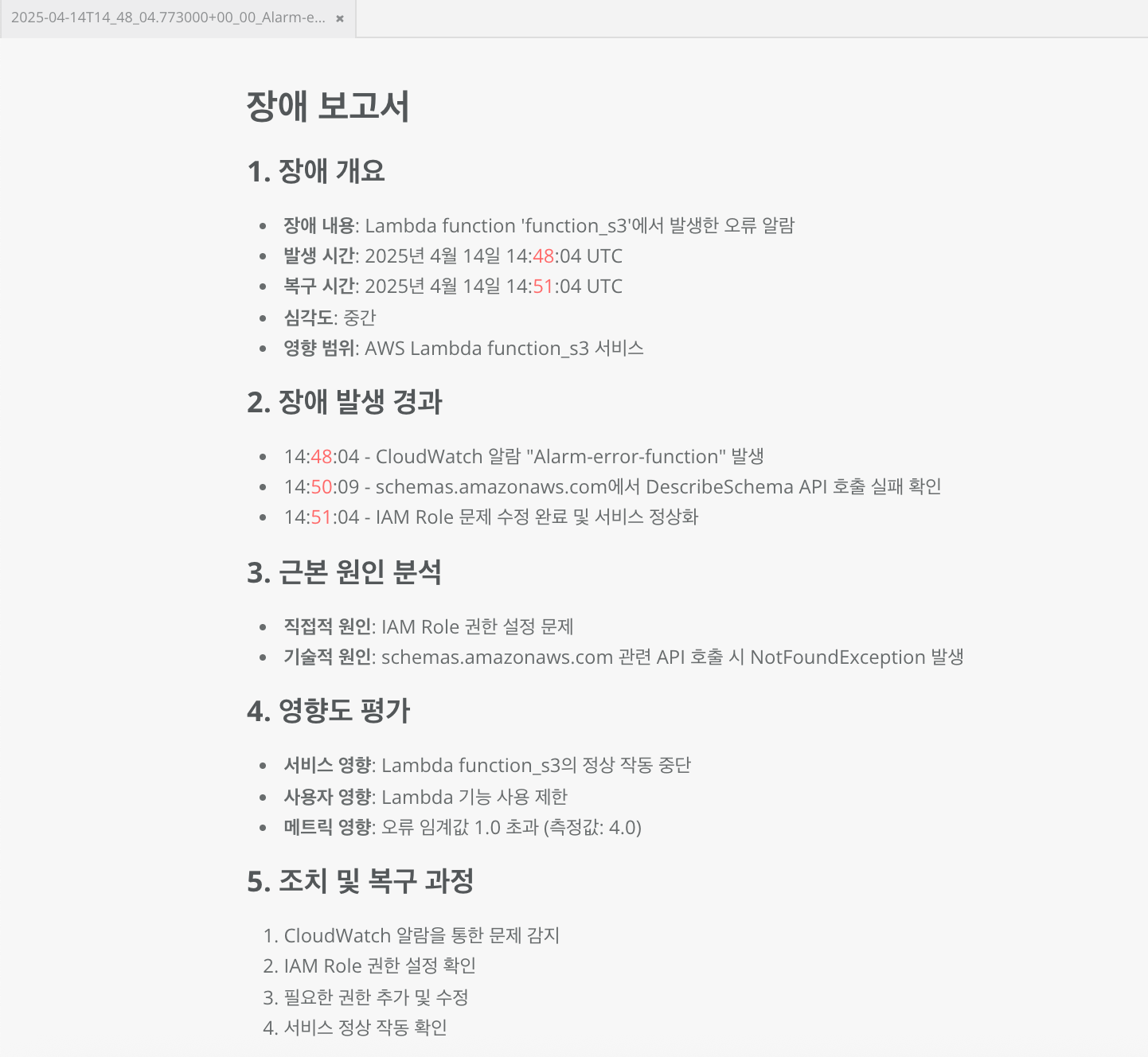 장애 보고서 1. 장애 개요 - 장애 내용: Lambda function 'function_s3'에서 발생한 오류 알람 - 발생 시간: 2025년 4월 14일 14:48:04 UTC - 복구 시간: 2025년 4월 14일 14:51:04 UTC - 심각도: 중간 - 영향 범위: AWS Lambda function_s3 서비스 2. 장애 발생 경과 - 14:48:04 - CloudWatch 알람 "Alarm-error-function" 발생 - 14:50:09 - schemas.amazonaws.com에서 DescribeSchema API 호출 실패 확인 - 14:51:04 - IAM Role 문제 수정 완료 및 서비스 정상화 3. 근본 원인 북석 - 직접적 원인: IAM Role 권한 설정 문제 - 기술적 원인: schemas.amazonaws.com 관련 API 호출 시 NotFoundException 발생 4. 영향도 평가 - 서비스 영향: Lambda function_s3의 정상 작동 중단 - 사용자 영향: Lambda 기능 사용 제한 - 메트릭 영향: 오류 임계값 1.0 초과 (측정값: 4.0) 5. 조치 및 복구 과정 1. CloudWatch 알람을 통한 문제 감지 2. IAM Role 권한 설정 확인 3. 필요한 권한 추가 및 수정 4. 서비스 정상 작동 확인
