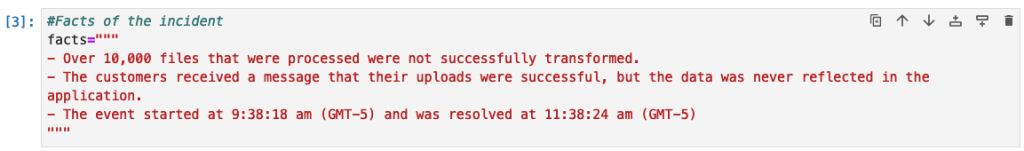 This is a screenshot of code setting a variable called facts to the following. Over 10,000 files that were processed were not successfully transformed. The customers received a message that their uploads were successful, but the data was never reflected in the application. The event started at 9:38:18 am (GMT-5) and was resolved at 11:38:24 (GMT-5) 