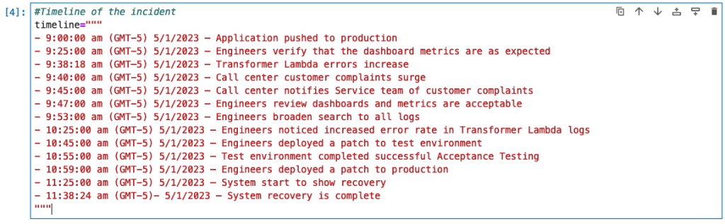 This is a screenshot of code setting a variable called timeline to the details of a series of events. These events start with an application push to production, a transformer Lambda error increase, causing call center customer complaints to surge with the engineering team being notified. The engineers search all logs, notice the error rate in the Transformer Lambda logs and create a patch that is successfully tested and then deployed. The last event states the system recovery is complete. All events have a timeline stamp of the exact time and date that they occurred within. 
