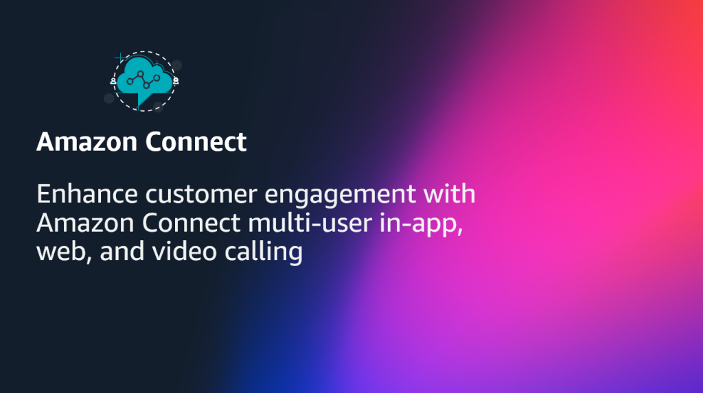 Enhance customer engagement with Amazon Connect multi-user in-app, web, and video calling