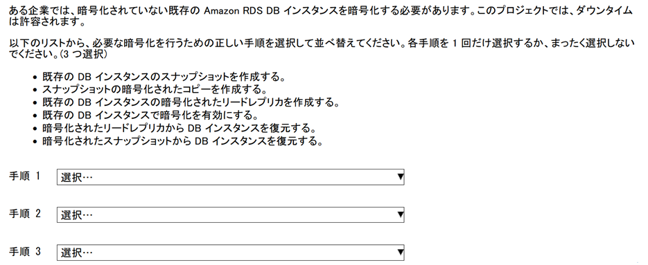 並べ替え問題のスクリーンショット　設問　ある企業では、暗号化されていない既存の Amazon RDS DB インスタンスを暗号化する必要があります。このプロジェクトでは、ダウンタイムは許容されます。以下のリストから、必要な暗号化を行うための正しい手順を選択して並べ替えてください。　各手順を 1 回だけ選択するか、まったく選択しないでください。　(3 つ選択) ステップの選択肢のリスト　既存の DB インスタンスのスナップショットを作成する。　スナップショットの暗号化されたコピーを作成する。　存の DB インスタンスの暗号化されたリードレプリカを作成する。　既存の DB インスタンスで暗号化を有効にする。　暗号化されたリードレプリカから DB インスタンスを復元する。　暗号化されたスナップショットから DB インスタンスを復元する。　3 つのドロップダウンリストを使用して、正しいステップを選択して並べ替えます。
