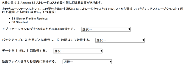 内容一致問題のスクリーンショット　設問　ある企業では Amazon S3 ストレージコストを最小限に抑える必要があります。次の各ユースケースにおいて、この要件を満たす適切な S3 ストレージクラスを以下のリストから選択してください。各ストレージクラスを 1 回以上選択しても構いません。(4 つ選択) S3 Glacier Flexible Retrieval　S3 Standard ユースケース　アプリケーションログを分析のために毎日取得する。　バックアップを 3 か月ごとに復元し、12 時間以内に取得する。 　データを 1 年に 1 回取得する。　動画ファイルをミリ秒以内に取得する。　4 つのドロップダウンリストを使用して、ユースケースを正しい S3 ストレージクラスに一致させます。