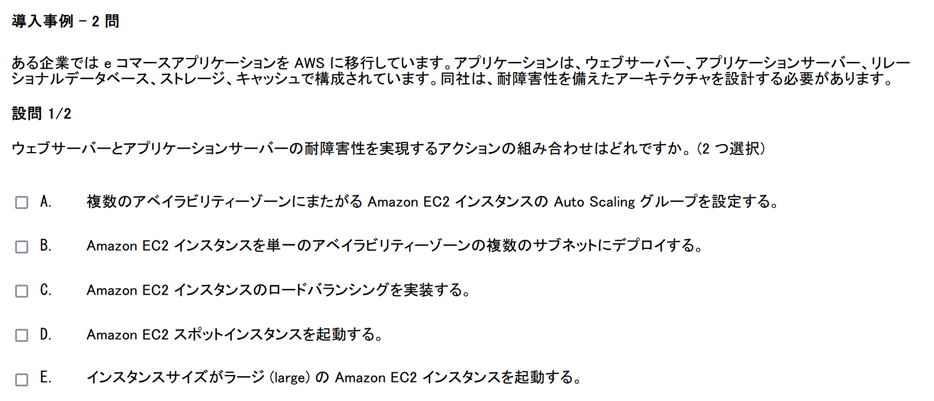 2 つの設問がある導入事例問題の最初のスクリーンショット　導入事例　2 問　ある企業では e コマースアプリケーションを AWS に移行しています。アプリケーションは、ウェブサーバー、アプリケーションサーバー、リレーショナルデータベース、ストレージ、キャッシュで構成されています。同社は、耐障害性を備えたアーキテクチャを設計する必要があります。　設問　2の1　ウェブサーバーとアプリケーションサーバーの耐障害性を実現するアクションの組み合わせはどれですか。(2 つ選択)　A　複数のアベイラビリティーゾーンにまたがる Amazon EC2 インスタンスの Auto Scaling グループを設定する。　B　Amazon EC2 インスタンスを単一のアベイラビリティーゾーンの複数のサブネットにデプロイする。　C　Amazon EC2 インスタンスのロードバランシングを実装する。　D　Amazon EC2 スポットインスタンスを起動する。　E　インスタンスサイズがラージ (large) の Amazon EC2 インスタンスを起動する。