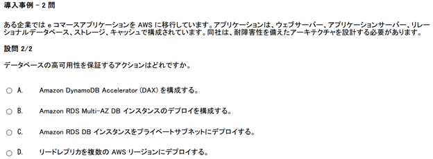 2 つの設問がある導入事例問題の 2 番目のスクリーンショット　導入事例　2 問　ある企業では e コマースアプリケーションを AWS に移行しています。アプリケーションは、ウェブサーバー、アプリケーションサーバー、リレーショナルデータベース、ストレージ、キャッシュで構成されています。同社は、耐障害性を備えたアーキテクチャを設計する必要があります。　設問　2の2　データベースの高可用性を保証するアクションはどれですか。　A　Amazon DynamoDB Accelerator (DAX) を構成する。　B　Amazon RDS Multi-AZ DB インスタンスのデプロイを構成する。　C　Amazon RDS DB インスタンスをプライベートサブネットにデプロイする。　D　リードレプリカを複数の AWS リージョンにデプロイする。