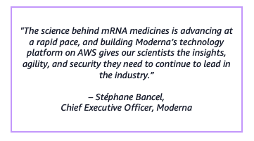 "The science behind mRNA medicines is advancing at a rapid pace, and building Moderna’s technology platform on AWS gives our scientists the insights, agility, and security they need to continue to lead in the industry.”– Stéphane Bancel,Chief Executive Officer, Moderna