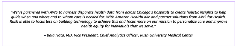 “We’ve partnered with AWS to harness disparate health data from across Chicago’s hospitals to create holistic insights to help guide when and where and to whom care is needed for. With Amazon HealthLake and partner solutions from AWS for Health, Rush is able to focus less on building technology to achieve this and focus more on our mission to personalize care and improve health equity for individuals that we serve.”– Bala Hota, MD, Vice President, Chief Analytics Officer, Rush University Medical Center