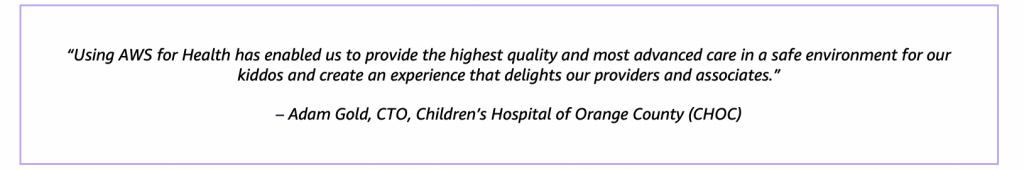“Using AWS for Health has enabled us to provide the highest quality and most advanced care in a safe environment for our kiddos and create an experience that delights our providers and associates.” – Adam Gold, CTO, Children’s Hospital of Orange County (CHOC)