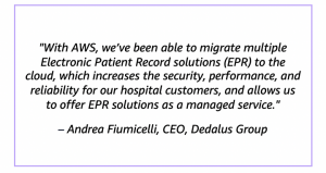 "With AWS, we’ve been able to migrate multiple Electronic Patient Record solutions (EPR) to the cloud, which increases the security, performance, and reliability for our hospital customers, and allows us to offer EPR solutions as a managed service." – Andrea Fiumicelli, CEO, Dedalus Group