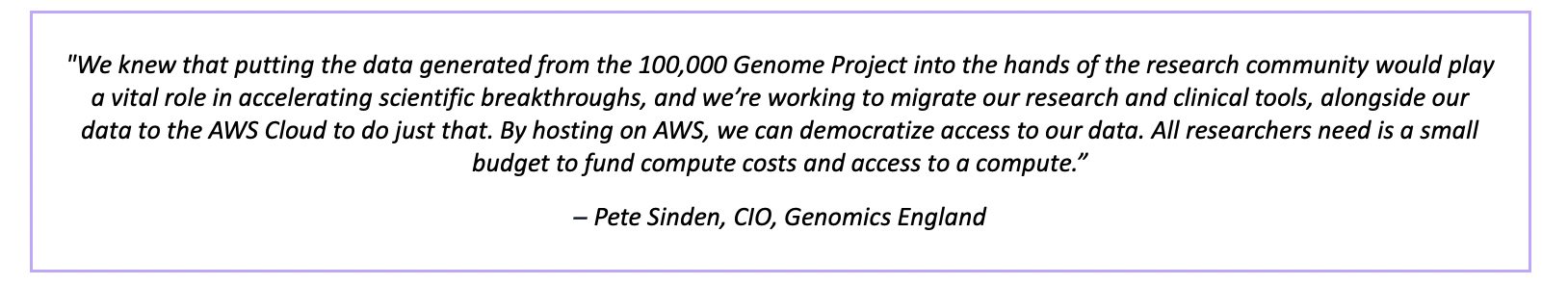 "We knew that putting the data generated from the 100,000 Genome Project into the hands of the research community would play a vital role in accelerating scientific breakthroughs, and we’re working to migrate our research and clinical tools, alongside our data to the AWS Cloud to do just that. By hosting on AWS, we can democratize access to our data. All researchers need is a small budget to fund compute costs and access to a compute.” – Pete Sinden, CIO, Genomics England