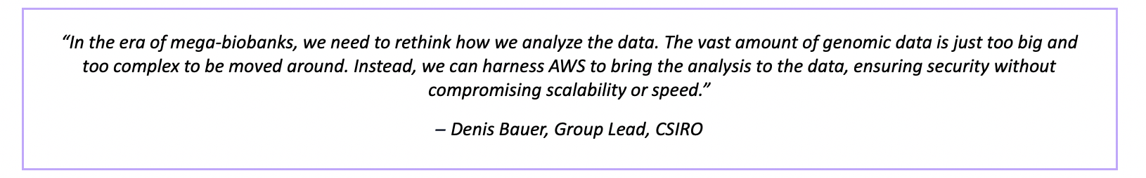 “In the era of mega-biobanks, we need to rethink how we analyze the data. The vast amount of genomic data is just too big and too complex to be moved around. Instead, we can harness AWS to bring the analysis to the data, ensuring security without compromising scalability or speed.” – Denis Bauer, Group Lead, CSIRO