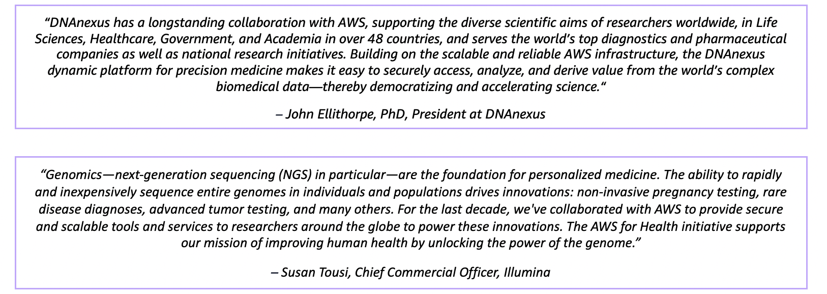 “Genomics—next-generation sequencing (NGS) in particular—are the foundation for personalized medicine. The ability to rapidly and inexpensively sequence entire genomes in individuals and populations drives innovations: non-invasive pregnancy testing, rare disease diagnoses, advanced tumor testing, and many others. For the last decade, we've collaborated with AWS to provide secure and scalable tools and services to researchers around the globe to power these innovations. The AWS for Health initiative supports our mission of improving human health by unlocking the power of the genome.” – Susan Tousi, Chief Commercial Officer, Illumina