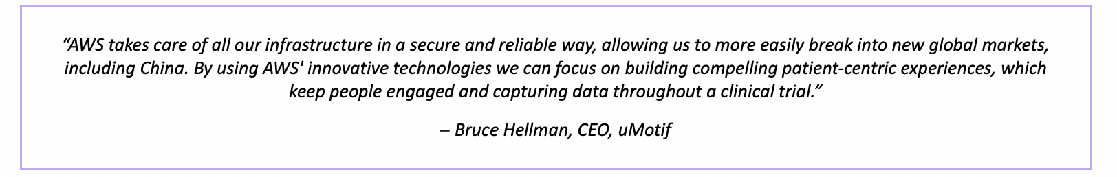 “AWS takes care of all our infrastructure in a secure and reliable way, allowing us to more easily break into new global markets, including China. By using AWS' innovative technologies we can focus on building compelling patient-centric experiences, which keep people engaged and capturing data throughout a clinical trial.” – Bruce Hellman, CEO, uMotif