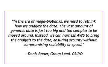 “In the era of mega-biobanks, we need to rethink how we analyze the data. The vast amount of genomic data is just too big and too complex to be moved around. Instead, we can harness AWS to bring the analysis to the data, ensuring security without compromising scalability or speed.” – Denis Bauer, Group Lead, CSIRO